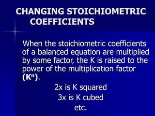 CHANGING STOICHIOMETRIC
COEFFICIENTS
When the stoichiometric coefficients
of a balanced equation are multiplied
by some factor, the K is raised to the
power of the multiplication factor
(Kn).
2x is K squared
3x is K cubed
etc.
 