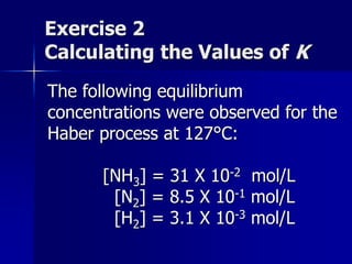 Exercise 2
Calculating the Values of K
The following equilibrium
concentrations were observed for the
Haber process at 127°C:
[NH3] = 31 X 10-2 mol/L
[N2] = 8.5 X 10-1 mol/L
[H2] = 3.1 X 10-3 mol/L
 