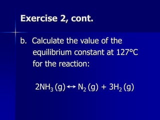 Exercise 2, cont.
b. Calculate the value of the
equilibrium constant at 127°C
for the reaction:
2NH3 (g) N2 (g) + 3H2 (g)
 