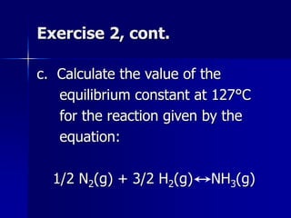 Exercise 2, cont.
c. Calculate the value of the
equilibrium constant at 127°C
for the reaction given by the
equation:
1/2 N2(g) + 3/2 H2(g) NH3(g)
 