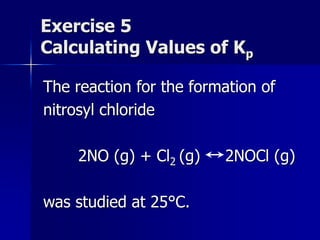 Exercise 5
Calculating Values of Kp
The reaction for the formation of
nitrosyl chloride
2NO (g) + Cl2 (g) 2NOCl (g)
was studied at 25°C.
 