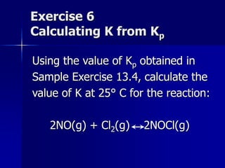 Exercise 6
Calculating K from Kp
Using the value of Kp obtained in
Sample Exercise 13.4, calculate the
value of K at 25° C for the reaction:
2NO(g) + Cl2(g) 2NOCl(g)
 