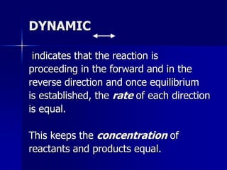 DYNAMIC
indicates that the reaction is
proceeding in the forward and in the
reverse direction and once equilibrium
is established, the rate of each direction
is equal.
This keeps the concentration of
reactants and products equal.
 