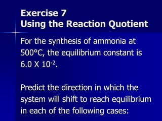 Exercise 7
Using the Reaction Quotient
For the synthesis of ammonia at
500°C, the equilibrium constant is
6.0 X 10-2.
Predict the direction in which the
system will shift to reach equilibrium
in each of the following cases:
 