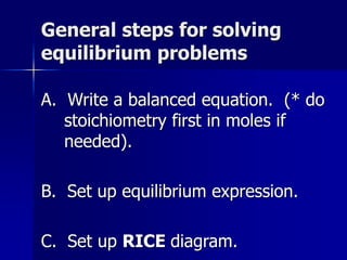 General steps for solving
equilibrium problems
A. Write a balanced equation. (* do
stoichiometry first in moles if
needed).
B. Set up equilibrium expression.
C. Set up RICE diagram.
 