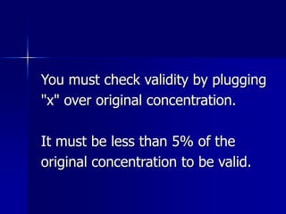 You must check validity by plugging
"x" over original concentration.
It must be less than 5% of the
original concentration to be valid.
 