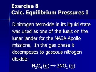 Exercise 8
Calc. Equilibrium Pressures I
Dinitrogen tetroxide in its liquid state
was used as one of the fuels on the
lunar lander for the NASA Apollo
missions. In the gas phase it
decomposes to gaseous nitrogen
dioxide:
N2O4 (g) 2NO2 (g)
 