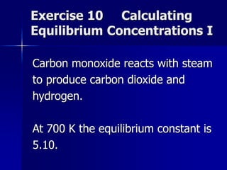 Exercise 10 Calculating
Equilibrium Concentrations I
Carbon monoxide reacts with steam
to produce carbon dioxide and
hydrogen.
At 700 K the equilibrium constant is
5.10.
 
