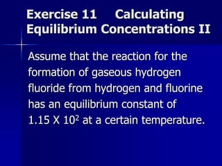 Exercise 11 Calculating
Equilibrium Concentrations II
Assume that the reaction for the
formation of gaseous hydrogen
fluoride from hydrogen and fluorine
has an equilibrium constant of
1.15 X 102 at a certain temperature.
 