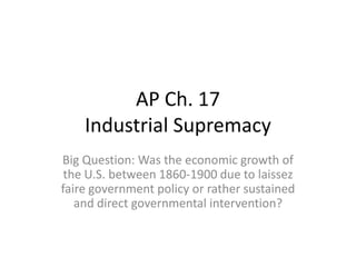 AP Ch. 17
Industrial Supremacy
Big Question: Was the economic growth of
the U.S. between 1860-1900 due to laissez
faire government policy or rather sustained
and direct governmental intervention?

 