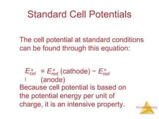 Electrochemistry
Standard Cell Potentials
The cell potential at standard conditions
can be found through this equation:
Ecel
l
° = Ered (cathode) − Ered
(anode)
° °
Because cell potential is based on
the potential energy per unit of
charge, it is an intensive property.
 