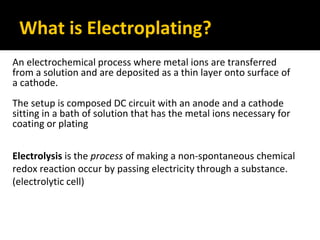 What is Electroplating?
An electrochemical process where metal ions are transferred
from a solution and are deposited as a thin layer onto surface of
a cathode.
The setup is composed DC circuit with an anode and a cathode
sitting in a bath of solution that has the metal ions necessary for
coating or plating
Electrolysis is the process of making a non-spontaneous chemical
redox reaction occur by passing electricity through a substance.
(electrolytic cell)
 