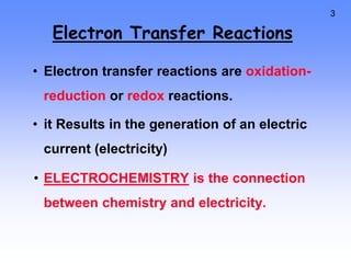 3
Electron Transfer Reactions
• Electron transfer reactions are oxidation-
reduction or redox reactions.
• it Results in the generation of an electric
current (electricity)
• ELECTROCHEMISTRY is the connection
between chemistry and electricity.
 