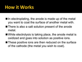 How it Works
◼In electroplating, the anode is made up of the metal
you want to coat the surface of another metal with.
◼There is also a salt solution present of the anode
metal.
◼While electrolysis is taking place, the anode metal is
oxidized and goes into solution as positive ions.
◼These positive ions are then reduced on the surface
of the cathode (the metal you wish to coat).
 