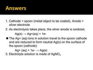 Answers
1. Cathode = spoon (metal object to be coated), Anode =
silver electrode
2. As electrolysis takes place, the silver anode is oxidized,
Ag(s) → Ag+(aq) + 1e-
◼ The Ag+ (aq) ions in solution travel to the spoon cathode
and are reduced to form neutral Ag(s) on the surface of
the spoon (cathode):
Ag+ (aq) + 1e- → Ag(s)
3. Electrolyte solution is made of AgNO3
 