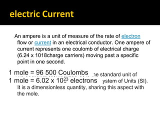 electric Current
An ampere is a unit of measure of the rate of electron
flow or current in an electrical conductor. One ampere of
current represents one coulomb of electrical charge
(6.24 x 1018charge carriers) moving past a specific
point in one second.
The coulomb (symbolized C) is the standard unit of
electric charge in the International System of Units (SI).
It is a dimensionless quantity, sharing this aspect with
the mole.
1 mole = 96 500 Coulombs
1 mole = 6.02 x 1023 electrons
 