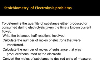 Stoichiometry of Electrolysis problems
To determine the quantity of substance either produced or
consumed during electrolysis given the time a known current
flowed:
Write the balanced half-reactions involved.
Calculate the number of moles of electrons that were
transferred.
Calculate the number of moles of substance that was
produced/consumed at the electrode.
Convert the moles of substance to desired units of measure.
 