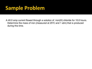 Sample Problem
A 40.0 amp current flowed through a solution of iron(III) chloride for 10.0 hours.
Determine the mass of iron (measured at 25oC and 1 atm) that is produced
during this time.
 