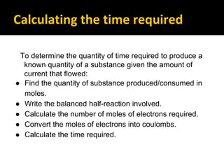 Calculating the time required
To determine the quantity of time required to produce a
known quantity of a substance given the amount of
current that flowed:
● Find the quantity of substance produced/consumed in
moles.
● Write the balanced half-reaction involved.
● Calculate the number of moles of electrons required.
● Convert the moles of electrons into coulombs.
● Calculate the time required.
 