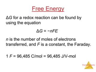 Electrochemistry
Free Energy
ΔG for a redox reaction can be found by
using the equation
ΔG = −nFE
n is the number of moles of electrons
transferred, and F is a constant, the Faraday.
1 F = 96,485 C/mol = 96,485 J/V-mol
 