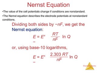Electrochemistry
Nernst Equation
Dividing both sides by −nF, we get the
Nernst equation:
E = E°
−
RT
nF
ln Q
or, using base-10 logarithms,
E = E°
−
2.303 RT
nF
ln Q
•The value of the cell potentials change if conditions are nonstandard.
•The Nernst equation describes the electrode potentials at nonstandard
conditions.
 