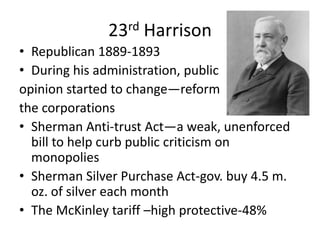 23rd Harrison
• Republican 1889-1893
• During his administration, public
opinion started to change—reform
the corporations
• Sherman Anti-trust Act—a weak, unenforced
bill to help curb public criticism on
monopolies
• Sherman Silver Purchase Act-gov. buy 4.5 m.
oz. of silver each month
• The McKinley tariff –high protective-48%

 