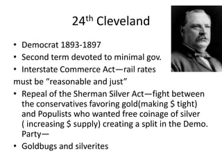24th Cleveland
• Democrat 1893-1897
• Second term devoted to minimal gov.
• Interstate Commerce Act—rail rates
must be “reasonable and just”
• Repeal of the Sherman Silver Act—fight between
the conservatives favoring gold(making $ tight)
and Populists who wanted free coinage of silver
( increasing $ supply) creating a split in the Demo.
Party—
• Goldbugs and silverites

 