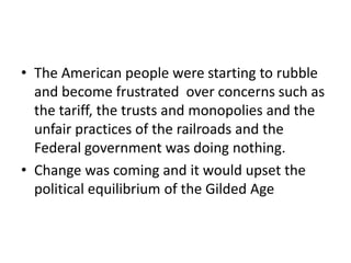 • The American people were starting to rubble
and become frustrated over concerns such as
the tariff, the trusts and monopolies and the
unfair practices of the railroads and the
Federal government was doing nothing.
• Change was coming and it would upset the
political equilibrium of the Gilded Age

 