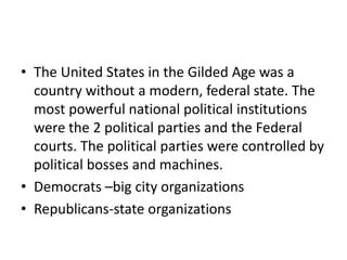 • The United States in the Gilded Age was a
country without a modern, federal state. The
most powerful national political institutions
were the 2 political parties and the Federal
courts. The political parties were controlled by
political bosses and machines.
• Democrats –big city organizations
• Republicans-state organizations

 