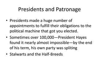 Presidents and Patronage
• Presidents made a huge number of
appointments to fulfill their obligations to the
political machine that got you elected.
• Sometimes over 100,000—President Hayes
found it nearly almost impossible—by the end
of his term, his own party was spliting
• Stalwarts and the Half-Breeds

 