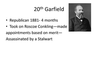 20th Garfield
• Republican 1881- 4 months
• Took on Roscoe Conkling—made
appointments based on merit—
Assassinated by a Stalwart

 