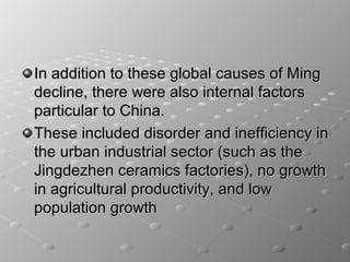 In addition to these global causes of Ming
decline, there were also internal factors
particular to China.
These included disorder and inefficiency in
the urban industrial sector (such as the
Jingdezhen ceramics factories), no growth
in agricultural productivity, and low
population growth
 