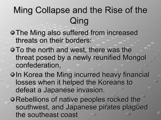 Ming Collapse and the Rise of the
             Qing
The Ming also suffered from increased
threats on their borders:
To the north and west, there was the
threat posed by a newly reunified Mongol
confederation,
In Korea the Ming incurred heavy financial
losses when it helped the Koreans to
defeat a Japanese invasion.
Rebellions of native peoples rocked the
southwest, and Japanese pirates plagued
the southeast coast
 