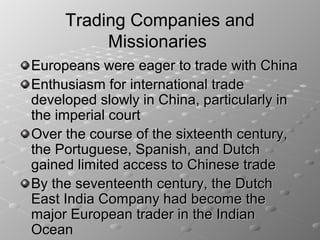 Trading Companies and
          Missionaries
Europeans were eager to trade with China
Enthusiasm for international trade
developed slowly in China, particularly in
the imperial court
Over the course of the sixteenth century,
the Portuguese, Spanish, and Dutch
gained limited access to Chinese trade
By the seventeenth century, the Dutch
East India Company had become the
major European trader in the Indian
Ocean
 