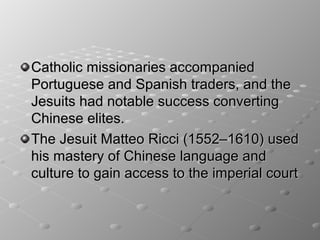 Catholic missionaries accompanied
Portuguese and Spanish traders, and the
Jesuits had notable success converting
Chinese elites.
The Jesuit Matteo Ricci (1552–1610) used
his mastery of Chinese language and
culture to gain access to the imperial court
 