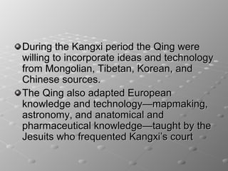 During the Kangxi period the Qing were
willing to incorporate ideas and technology
from Mongolian, Tibetan, Korean, and
Chinese sources.
The Qing also adapted European
knowledge and technology—mapmaking,
astronomy, and anatomical and
pharmaceutical knowledge—taught by the
Jesuits who frequented Kangxi’s court
 