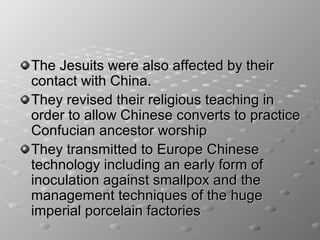The Jesuits were also affected by their
contact with China.
They revised their religious teaching in
order to allow Chinese converts to practice
Confucian ancestor worship
They transmitted to Europe Chinese
technology including an early form of
inoculation against smallpox and the
management techniques of the huge
imperial porcelain factories
 