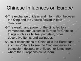 Chinese Influences on Europe
The exchange of ideas and information between
the Qing and the Jesuits flowed in both
directions
The wealth and power of the Qing led to a
tremendous enthusiasm in Europe for Chinese
things such as silk, tea, porcelain, other
decorative items, and wallpaper.
Jesuit descriptions of China also led Europeans
such as Voltaire to see the Qing emperors as
benevolent despots or philosopher-kings from
whom the Europeans could learn
 
