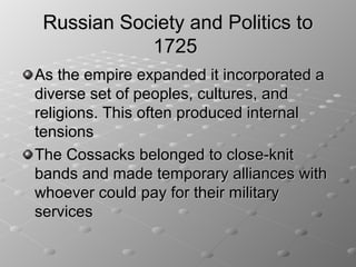 Russian Society and Politics to
            1725
As the empire expanded it incorporated a
diverse set of peoples, cultures, and
religions. This often produced internal
tensions
The Cossacks belonged to close-knit
bands and made temporary alliances with
whoever could pay for their military
services
 