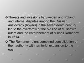 Threats and invasions by Sweden and Poland
and internal disputes among the Russian
aristocracy (boyars) in the seventeenth century
led to the overthrow of the old line of Muscovite
rulers and the enthronement of Mikhail Romanov
in 1613.
 The Romanov rulers combined consolidation of
their authority with territorial expansion to the
east
 