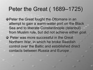 Peter the Great ( 1689–1725)
Peter the Great fought the Ottomans in an
attempt to gain a warm-water port on the Black
Sea and to liberate Constantinople (Istanbul)
from Muslim rule, but did not achieve either goal.
 Peter was more successful in the Great
Northern War, in which he broke Swedish
control over the Baltic and established direct
contacts between Russia and Europe.
 