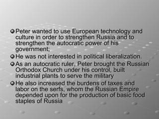Peter wanted to use European technology and
culture in order to strengthen Russia and to
strengthen the autocratic power of his
government;
He was not interested in political liberalization.
As an autocratic ruler, Peter brought the Russian
Orthodox Church under his control, built
industrial plants to serve the military
He also increased the burdens of taxes and
labor on the serfs, whom the Russian Empire
depended upon for the production of basic food
staples of Russia
 