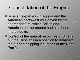 Consolidation of the Empire
Russian expansion in Alaska and the
American northwest was driven by the
search for furs, which British and
American entrepreneurs had also been
interested in.
Control of the natural resources of Siberia
put the Russians in a position to dominate
the fur and shipping industries of the North
Pacific.
 