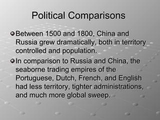 Political Comparisons
Between 1500 and 1800, China and
Russia grew dramatically, both in territory
controlled and population.
In comparison to Russia and China, the
seaborne trading empires of the
Portuguese, Dutch, French, and English
had less territory, tighter administrations,
and much more global sweep.
 