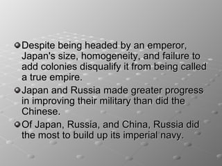 Despite being headed by an emperor,
Japan's size, homogeneity, and failure to
add colonies disqualify it from being called
a true empire.
Japan and Russia made greater progress
in improving their military than did the
Chinese.
Of Japan, Russia, and China, Russia did
the most to build up its imperial navy.
 