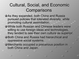 Cultural, Social, and Economic
          Comparisons
As they expanded, both China and Russia
pursued policies that tolerated diversity, while
promoting cultural assimilation.
While both Russian and Chinese leaders were
willing to use foreign ideas and technologies,
they tended to see their own culture as superior.
Both China and Russia had hierarchical and
oppressive social systems.
Merchants occupied a precarious position in
both China and Japan.
 