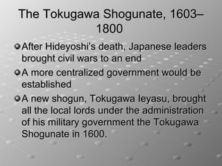 The Tokugawa Shogunate, 1603–
           1800
After Hideyoshi’s death, Japanese leaders
brought civil wars to an end
A more centralized government would be
established
A new shogun, Tokugawa Ieyasu, brought
all the local lords under the administration
of his military government the Tokugawa
Shogunate in 1600.
 