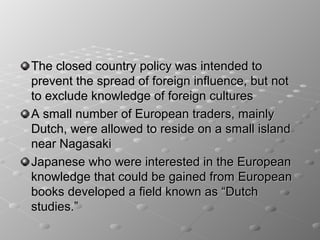 The closed country policy was intended to
prevent the spread of foreign influence, but not
to exclude knowledge of foreign cultures
A small number of European traders, mainly
Dutch, were allowed to reside on a small island
near Nagasaki
Japanese who were interested in the European
knowledge that could be gained from European
books developed a field known as “Dutch
studies.”
 