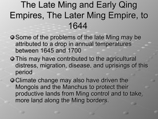 The Late Ming and Early Qing
Empires, The Later Ming Empire, to
              1644
 Some of the problems of the late Ming may be
 attributed to a drop in annual temperatures
 between 1645 and 1700
 This may have contributed to the agricultural
 distress, migration, disease, and uprisings of this
 period
 Climate change may also have driven the
 Mongols and the Manchus to protect their
 productive lands from Ming control and to take
 more land along the Ming borders.
 