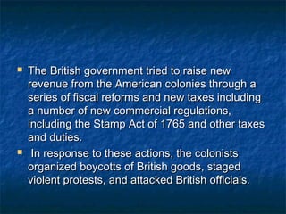    The British government tried to raise new
    revenue from the American colonies through a
    series of fiscal reforms and new taxes including
    a number of new commercial regulations,
    including the Stamp Act of 1765 and other taxes
    and duties.
    In response to these actions, the colonists
    organized boycotts of British goods, staged
    violent protests, and attacked British officials.
 
